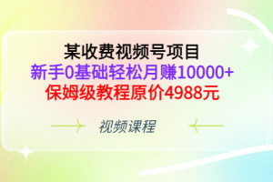 某收费视频号项目，新手0基础轻松月赚10000 ，保姆级教程原价4988元