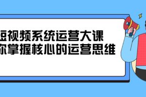 短视频系统运营大课，你掌握核心的运营思维 价值7800元