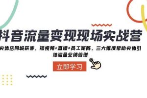 抖音·流量变现现场实战营：实体店同城获客，短视频+直播+员工矩阵，三大维度帮助实体引爆流量业绩倍增